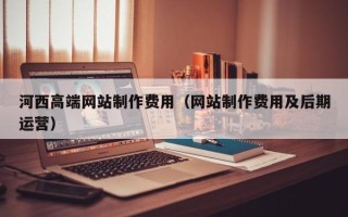 福鼎河西高端网站制作费用（网站制作费用及后期运营）