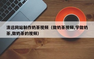 福鼎清远网站制作奶茶视频（做奶茶视频,学做奶茶,做奶茶的视频）