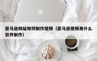 福鼎亚马逊网站如何制作视频（亚马逊视频用什么软件制作）