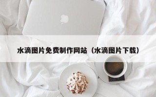 福鼎水滴图片免费制作网站（水滴图片下载）